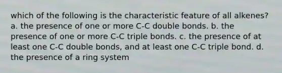 which of the following is the characteristic feature of all alkenes? a. the presence of one or more C-C double bonds. b. the presence of one or more C-C triple bonds. c. the presence of at least one C-C double bonds, and at least one C-C triple bond. d. the presence of a ring system