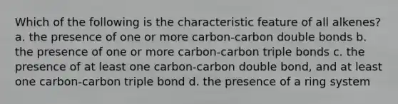 Which of the following is the characteristic feature of all alkenes? a. the presence of one or more carbon-carbon double bonds b. the presence of one or more carbon-carbon triple bonds c. the presence of at least one carbon-carbon double bond, and at least one carbon-carbon triple bond d. the presence of a ring system