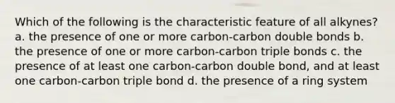 Which of the following is the characteristic feature of all alkynes? a. the presence of one or more carbon-carbon double bonds b. the presence of one or more carbon-carbon triple bonds c. the presence of at least one carbon-carbon double bond, and at least one carbon-carbon triple bond d. the presence of a ring system