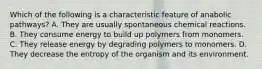 Which of the following is a characteristic feature of anabolic pathways? A. They are usually spontaneous chemical reactions. B. They consume energy to build up polymers from monomers. C. They release energy by degrading polymers to monomers. D. They decrease the entropy of the organism and its environment.