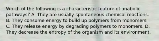 Which of the following is a characteristic feature of anabolic pathways? A. They are usually spontaneous chemical reactions. B. They consume energy to build up polymers from monomers. C. They release energy by degrading polymers to monomers. D. They decrease the entropy of the organism and its environment.