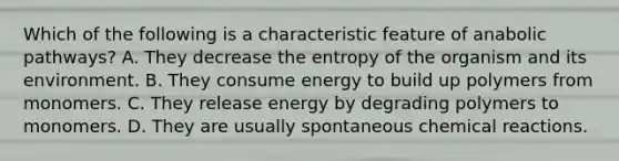 Which of the following is a characteristic feature of anabolic pathways? A. They decrease the entropy of the organism and its environment. B. They consume energy to build up polymers from monomers. C. They release energy by degrading polymers to monomers. D. They are usually spontaneous chemical reactions.