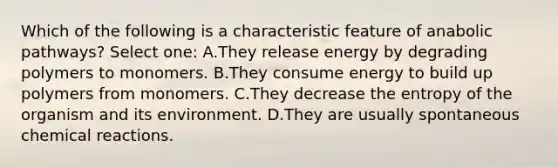 Which of the following is a characteristic feature of anabolic pathways? Select one: A.They release energy by degrading polymers to monomers. B.They consume energy to build up polymers from monomers. C.They decrease the entropy of the organism and its environment. D.They are usually spontaneous chemical reactions.
