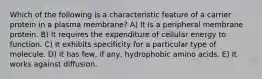 Which of the following is a characteristic feature of a carrier protein in a plasma membrane? A) It is a peripheral membrane protein. B) It requires the expenditure of cellular energy to function. C) It exhibits specificity for a particular type of molecule. D) It has few, if any, hydrophobic amino acids. E) It works against diffusion.