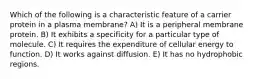 Which of the following is a characteristic feature of a carrier protein in a plasma membrane? A) It is a peripheral membrane protein. B) It exhibits a specificity for a particular type of molecule. C) It requires the expenditure of cellular energy to function. D) It works against diffusion. E) It has no hydrophobic regions.