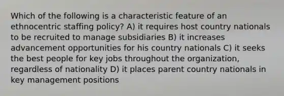 Which of the following is a characteristic feature of an ethnocentric staffing policy? A) it requires host country nationals to be recruited to manage subsidiaries B) it increases advancement opportunities for his country nationals C) it seeks the best people for key jobs throughout the organization, regardless of nationality D) it places parent country nationals in key management positions