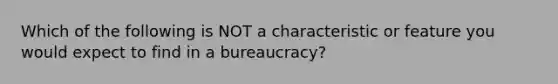 Which of the following is NOT a characteristic or feature you would expect to find in a bureaucracy?