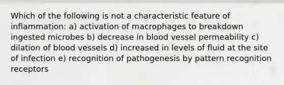 Which of the following is not a characteristic feature of inflammation: a) activation of macrophages to breakdown ingested microbes b) decrease in blood vessel permeability c) dilation of blood vessels d) increased in levels of fluid at the site of infection e) recognition of pathogenesis by pattern recognition receptors