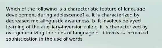 Which of the following is a characteristic feature of language development during adolescence? a. It is characterized by decreased metalinguistic awareness. b. it involves delayed learning of the auxiliary-inversion rule c. it is characterized by overgeneralizing the rules of language d. it involves increased sophistication in the use of words