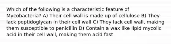 Which of the following is a characteristic feature of Mycobacteria? A) Their cell wall is made up of cellulose B) They lack peptidoglycan in their cell wall C) They lack cell wall, making them susceptible to penicillin D) Contain a wax like lipid mycolic acid in their cell wall, making them acid fast