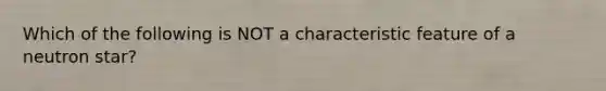 Which of the following is NOT a characteristic feature of a neutron star?