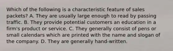 Which of the following is a characteristic feature of sales packets? A. They are usually large enough to read by passing traffic. B. They provide potential customers an education in a firm's product or service. C. They generally consist of pens or small calendars which are printed with the name and slogan of the company. D. They are generally hand-written.