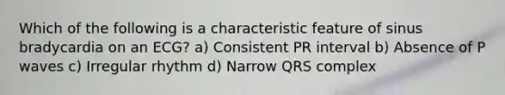 Which of the following is a characteristic feature of sinus bradycardia on an ECG? a) Consistent PR interval b) Absence of P waves c) Irregular rhythm d) Narrow QRS complex