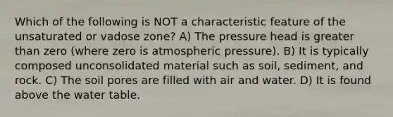 Which of the following is NOT a characteristic feature of the unsaturated or vadose zone? A) The pressure head is <a href='https://www.questionai.com/knowledge/ktgHnBD4o3-greater-than' class='anchor-knowledge'>greater than</a> zero (where zero is atmospheric pressure). B) It is typically composed unconsolidated material such as soil, sediment, and rock. C) The soil pores are filled with air and water. D) It is found above <a href='https://www.questionai.com/knowledge/kra6qgcwqy-the-water-table' class='anchor-knowledge'>the water table</a>.