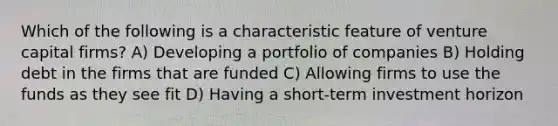 Which of the following is a characteristic feature of venture capital firms? A) Developing a portfolio of companies B) Holding debt in the firms that are funded C) Allowing firms to use the funds as they see fit D) Having a short-term investment horizon