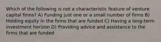 Which of the following is not a characteristic feature of venture capital firms? A) Funding just one or a small number of firms B) Holding equity in the firms that are funded C) Having a long-term investment horizon D) Providing advice and assistance to the firms that are funded