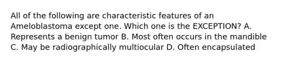 All of the following are characteristic features of an Ameloblastoma except one. Which one is the EXCEPTION? A. Represents a benign tumor B. Most often occurs in the mandible C. May be radiographically multiocular D. Often encapsulated