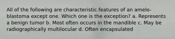 All of the following are characteristic features of an amelo-blastoma except one. Which one is the exception? a. Represents a benign tumor b. Most often occurs in the mandible c. May be radiographically multilocular d. Often encapsulated