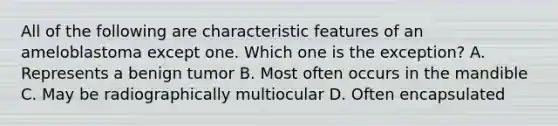 All of the following are characteristic features of an ameloblastoma except one. Which one is the exception? A. Represents a benign tumor B. Most often occurs in the mandible C. May be radiographically multiocular D. Often encapsulated