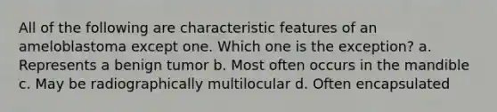 All of the following are characteristic features of an ameloblastoma except one. Which one is the exception? a. Represents a benign tumor b. Most often occurs in the mandible c. May be radiographically multilocular d. Often encapsulated