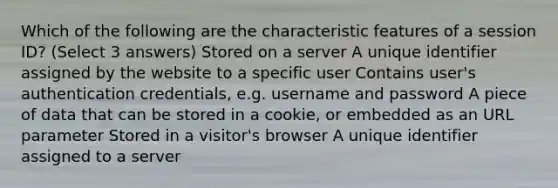 Which of the following are the characteristic features of a session ID? (Select 3 answers) Stored on a server A unique identifier assigned by the website to a specific user Contains user's authentication credentials, e.g. username and password A piece of data that can be stored in a cookie, or embedded as an URL parameter Stored in a visitor's browser A unique identifier assigned to a server