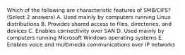 Which of the following are characteristic features of SMB/CIFS? (Select 2 answers) A. Used mainly by computers running Linux distributions B. Provides shared access to files, directories, and devices C. Enables connectivity over SAN D. Used mainly by computers running Microsoft Windows operating systems E. Enables voice and multimedia communications over IP networks