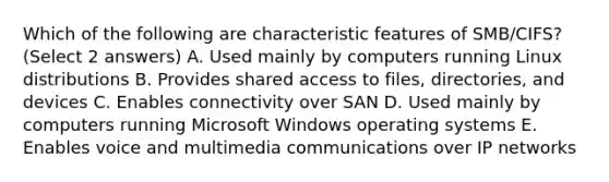 Which of the following are characteristic features of SMB/CIFS? (Select 2 answers) A. Used mainly by computers running Linux distributions B. Provides shared access to files, directories, and devices C. Enables connectivity over SAN D. Used mainly by computers running Microsoft Windows operating systems E. Enables voice and multimedia communications over IP networks