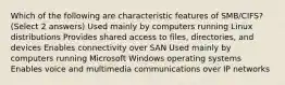 Which of the following are characteristic features of SMB/CIFS? (Select 2 answers) Used mainly by computers running Linux distributions Provides shared access to files, directories, and devices Enables connectivity over SAN Used mainly by computers running Microsoft Windows operating systems Enables voice and multimedia communications over IP networks