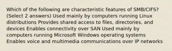 Which of the following are characteristic features of SMB/CIFS? (Select 2 answers) Used mainly by computers running Linux distributions Provides shared access to files, directories, and devices Enables connectivity over SAN Used mainly by computers running Microsoft Windows operating systems Enables voice and multimedia communications over IP networks