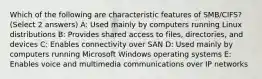 Which of the following are characteristic features of SMB/CIFS? (Select 2 answers) A: Used mainly by computers running Linux distributions B: Provides shared access to files, directories, and devices C: Enables connectivity over SAN D: Used mainly by computers running Microsoft Windows operating systems E: Enables voice and multimedia communications over IP networks