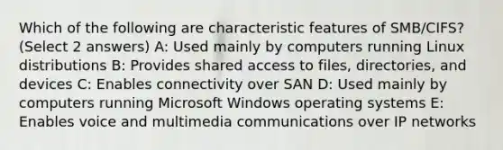 Which of the following are characteristic features of SMB/CIFS? (Select 2 answers) A: Used mainly by computers running Linux distributions B: Provides shared access to files, directories, and devices C: Enables connectivity over SAN D: Used mainly by computers running Microsoft Windows operating systems E: Enables voice and multimedia communications over IP networks