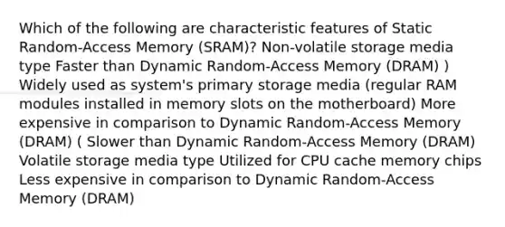 Which of the following are characteristic features of Static Random-Access Memory (SRAM)? Non-volatile storage media type Faster than Dynamic Random-Access Memory (DRAM) ) Widely used as system's primary storage media (regular RAM modules installed in memory slots on the motherboard) More expensive in comparison to Dynamic Random-Access Memory (DRAM) ( Slower than Dynamic Random-Access Memory (DRAM) Volatile storage media type Utilized for CPU cache memory chips Less expensive in comparison to Dynamic Random-Access Memory (DRAM)