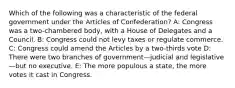 Which of the following was a characteristic of the federal government under the Articles of Confederation? A: Congress was a two-chambered body, with a House of Delegates and a Council. B: Congress could not levy taxes or regulate commerce. C: Congress could amend the Articles by a two-thirds vote D: There were two branches of government—judicial and legislative—but no executive. E: The more populous a state, the more votes it cast in Congress.