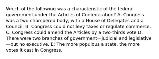 Which of the following was a characteristic of the federal government under the Articles of Confederation? A: Congress was a two-chambered body, with a House of Delegates and a Council. B: Congress could not levy taxes or regulate commerce. C: Congress could amend the Articles by a two-thirds vote D: There were two branches of government—judicial and legislative—but no executive. E: The more populous a state, the more votes it cast in Congress.