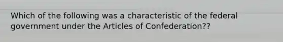 Which of the following was a characteristic of the federal government under the Articles of Confederation??