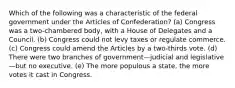 Which of the following was a characteristic of the federal government under the Articles of Confederation? (a) Congress was a two-chambered body, with a House of Delegates and a Council. (b) Congress could not levy taxes or regulate commerce. (c) Congress could amend the Articles by a two-thirds vote. (d) There were two branches of government—judicial and legislative—but no executive. (e) The more populous a state, the more votes it cast in Congress.