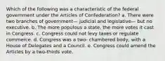 Which of the following was a characteristic of the federal government under the Articles of Confederation? a. There were two branches of government— judicial and legislative— but no executive. b. The more populous a state, the more votes it cast in Congress. c. Congress could not levy taxes or regulate commerce. d. Congress was a two- chambered body, with a House of Delegates and a Council. e. Congress could amend the Articles by a two-thirds vote.