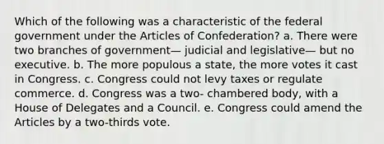 Which of the following was a characteristic of the federal government under the Articles of Confederation? a. There were two branches of government— judicial and legislative— but no executive. b. The more populous a state, the more votes it cast in Congress. c. Congress could not levy taxes or regulate commerce. d. Congress was a two- chambered body, with a House of Delegates and a Council. e. Congress could amend the Articles by a two-thirds vote.