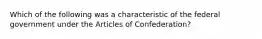 Which of the following was a characteristic of the federal government under the Articles of Confederation?