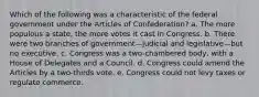 Which of the following was a characteristic of the federal government under the Articles of Confederation? a. The more populous a state, the more votes it cast in Congress. b. There were two branches of government—judicial and legislative—but no executive. c. Congress was a two-chambered body, with a House of Delegates and a Council. d. Congress could amend the Articles by a two-thirds vote. e. Congress could not levy taxes or regulate commerce.