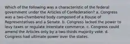 Which of the following was a characteristic of the federal government under the Articles of Confederation? a. Congress was a two-chambered body composed of a House of Representatives and a Senate. b. Congress lacked the power to levy taxes or regulate interstate commerce. c. Congress could amend the Articles only by a two-thirds majority vote. d. Congress had ultimate power over the states.