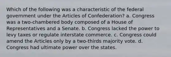 Which of the following was a characteristic of the federal government under the Articles of Confederation? a. Congress was a two-chambered body composed of a House of Representatives and a Senate. b. Congress lacked the power to levy taxes or regulate interstate commerce. c. Congress could amend the Articles only by a two-thirds majority vote. d. Congress had ultimate power over the states.