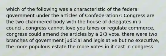 which of the following was a characteristic of the federal government under <a href='https://www.questionai.com/knowledge/k5NDraRCFC-the-articles-of-confederation' class='anchor-knowledge'>the articles of confederation</a>?: Congress are the two chambered body with the house of delegates in a council, congress cannot love you taxes or regulate commerce, congress could amend the articles by a 2/3 vote, there were two branches of government judicial and legislative but no executive, the more populous estate the more votes in it cast in congress