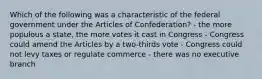 Which of the following was a characteristic of the federal government under the Articles of Confederation? - the more populous a state, the more votes it cast in Congress - Congress could amend the Articles by a two-thirds vote - Congress could not levy taxes or regulate commerce - there was no executive branch