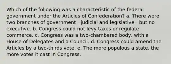 Which of the following was a characteristic of the federal government under the Articles of Confederation? a. There were two branches of government—judicial and legislative—but no executive. b. Congress could not levy taxes or regulate commerce. c. Congress was a two-chambered body, with a House of Delegates and a Council. d. Congress could amend the Articles by a two-thirds vote. e. The more populous a state, the more votes it cast in Congress.