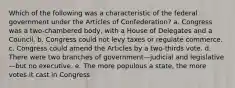 Which of the following was a characteristic of the federal government under the Articles of Confederation? a. Congress was a two-chambered body, with a House of Delegates and a Council. b. Congress could not levy taxes or regulate commerce. c. Congress could amend the Articles by a two-thirds vote. d. There were two branches of government—judicial and legislative—but no executive. e. The more populous a state, the more votes it cast in Congress