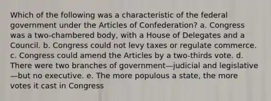 Which of the following was a characteristic of the federal government under the Articles of Confederation? a. Congress was a two-chambered body, with a House of Delegates and a Council. b. Congress could not levy taxes or regulate commerce. c. Congress could amend the Articles by a two-thirds vote. d. There were two branches of government—judicial and legislative—but no executive. e. The more populous a state, the more votes it cast in Congress