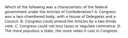 Which of the following was a characteristic of the federal government under the Articles of Confederation? A. Congress was a two-chambered body, with a House of Delegates and a Council. B. Congress could amend the Articles by a two-thirds vote. C. Congress could not levy taxes or regulate commerce. D. The more populous a state, the more votes it cast in Congress.