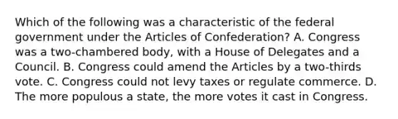 Which of the following was a characteristic of the federal government under the Articles of Confederation? A. Congress was a two-chambered body, with a House of Delegates and a Council. B. Congress could amend the Articles by a two-thirds vote. C. Congress could not levy taxes or regulate commerce. D. The more populous a state, the more votes it cast in Congress.