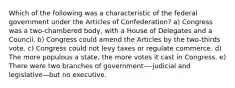 Which of the following was a characteristic of the federal government under the Articles of Confederation? a) Congress was a two-chambered body, with a House of Delegates and a Council. b) Congress could amend the Articles by the two-thirds vote. c) Congress could not levy taxes or regulate commerce. d) The more populous a state, the more votes it cast in Congress. e) There were two branches of government—-judicial and legislative—but no executive.